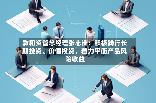敦和资管总经理张志洲：积极践行长期投资、价值投资	，着力平衡产品风险收益-第3张图片